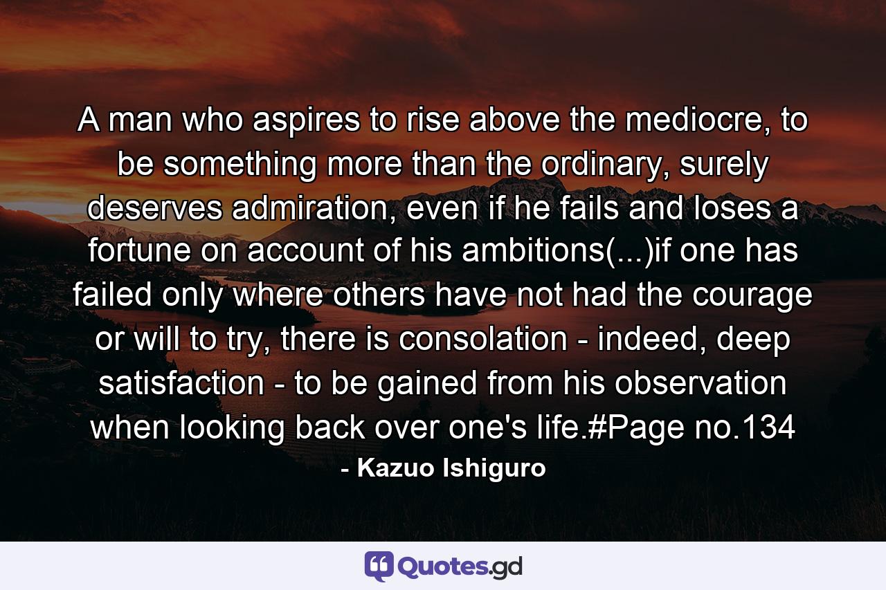 A man who aspires to rise above the mediocre, to be something more than the ordinary, surely deserves admiration, even if he fails and loses a fortune on account of his ambitions(...)if one has failed only where others have not had the courage or will to try, there is consolation - indeed, deep satisfaction - to be gained from his observation when looking back over one's life.#Page no.134 - Quote by Kazuo Ishiguro