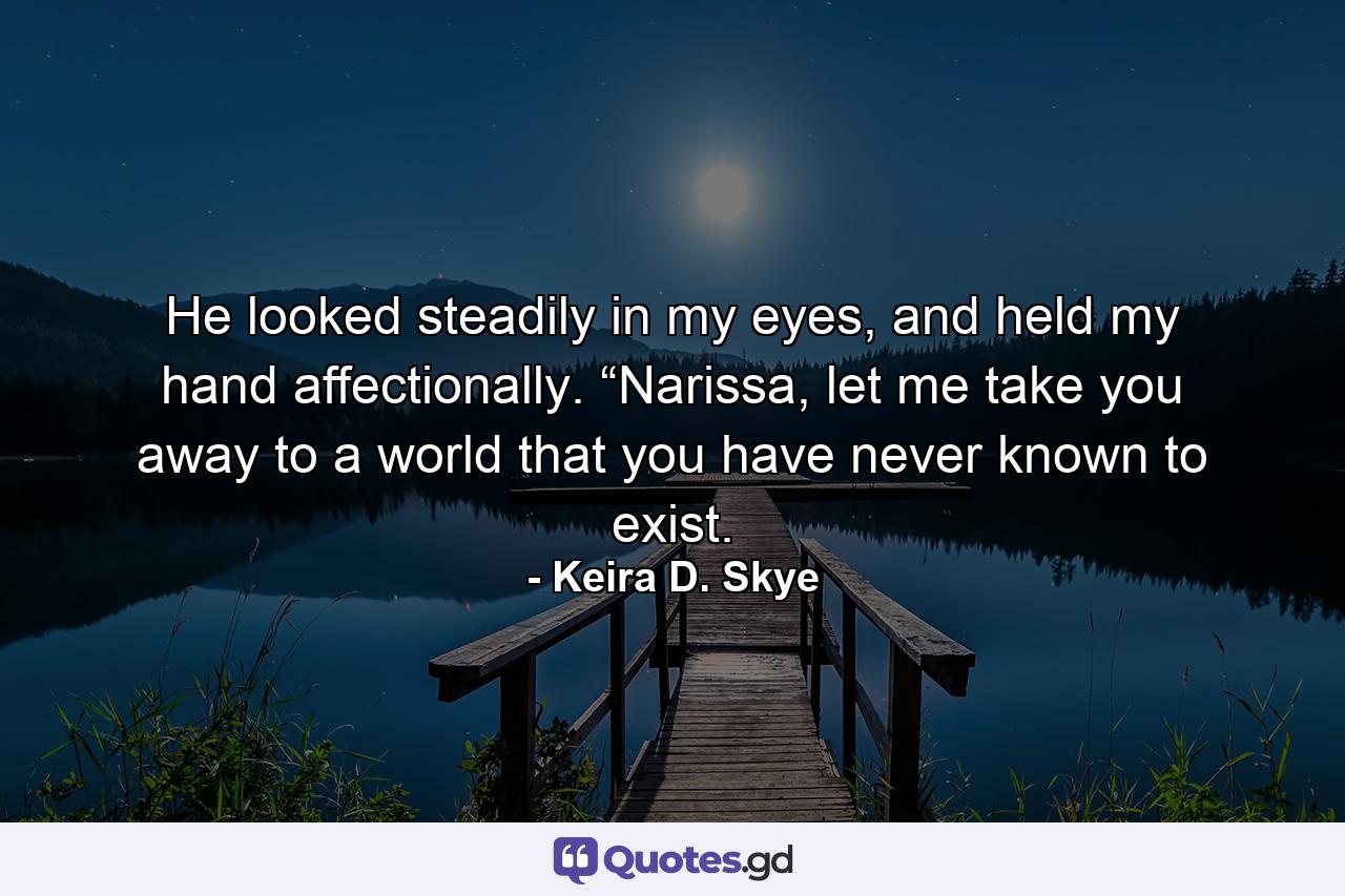 He looked steadily in my eyes, and held my hand affectionally. “Narissa, let me take you away to a world that you have never known to exist. - Quote by Keira D. Skye