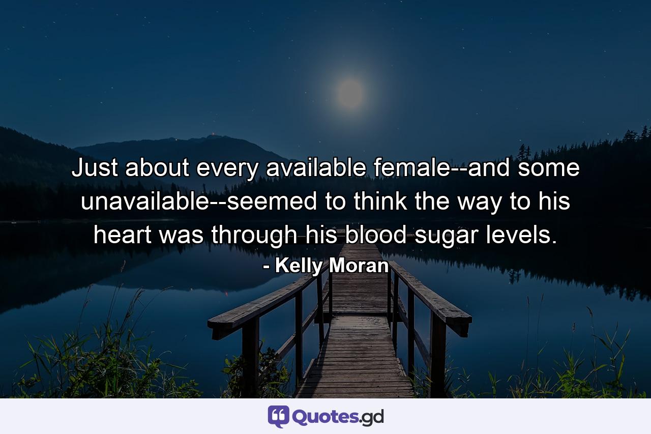 Just about every available female--and some unavailable--seemed to think the way to his heart was through his blood sugar levels. - Quote by Kelly Moran