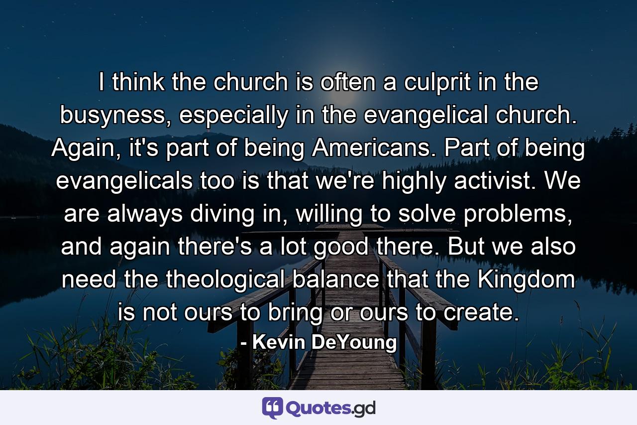 I think the church is often a culprit in the busyness, especially in the evangelical church. Again, it's part of being Americans. Part of being evangelicals too is that we're highly activist. We are always diving in, willing to solve problems, and again there's a lot good there. But we also need the theological balance that the Kingdom is not ours to bring or ours to create. - Quote by Kevin DeYoung