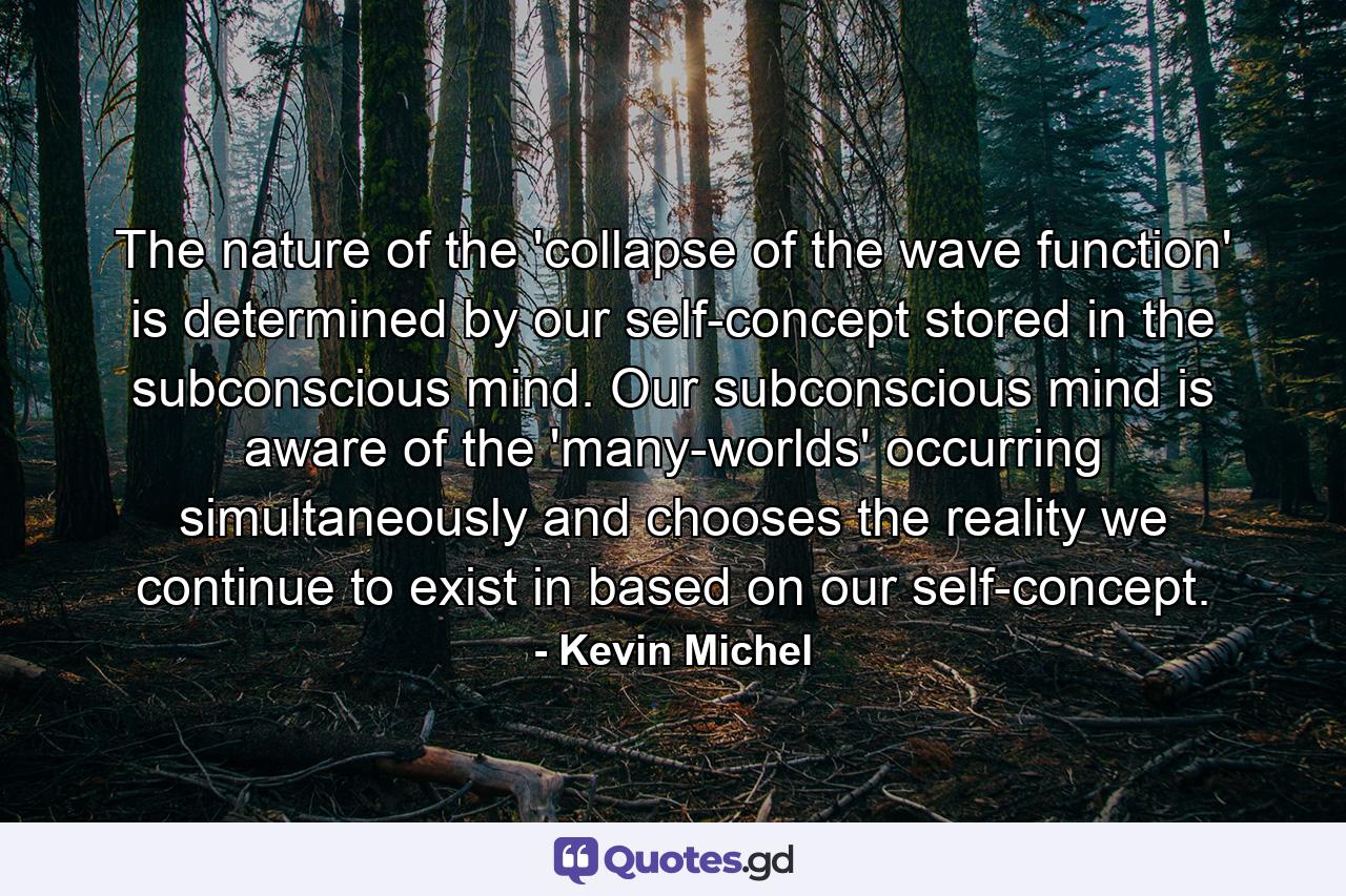 The nature of the 'collapse of the wave function' is determined by our self-concept stored in the subconscious mind. Our subconscious mind is aware of the 'many-worlds' occurring simultaneously and chooses the reality we continue to exist in based on our self-concept. - Quote by Kevin Michel