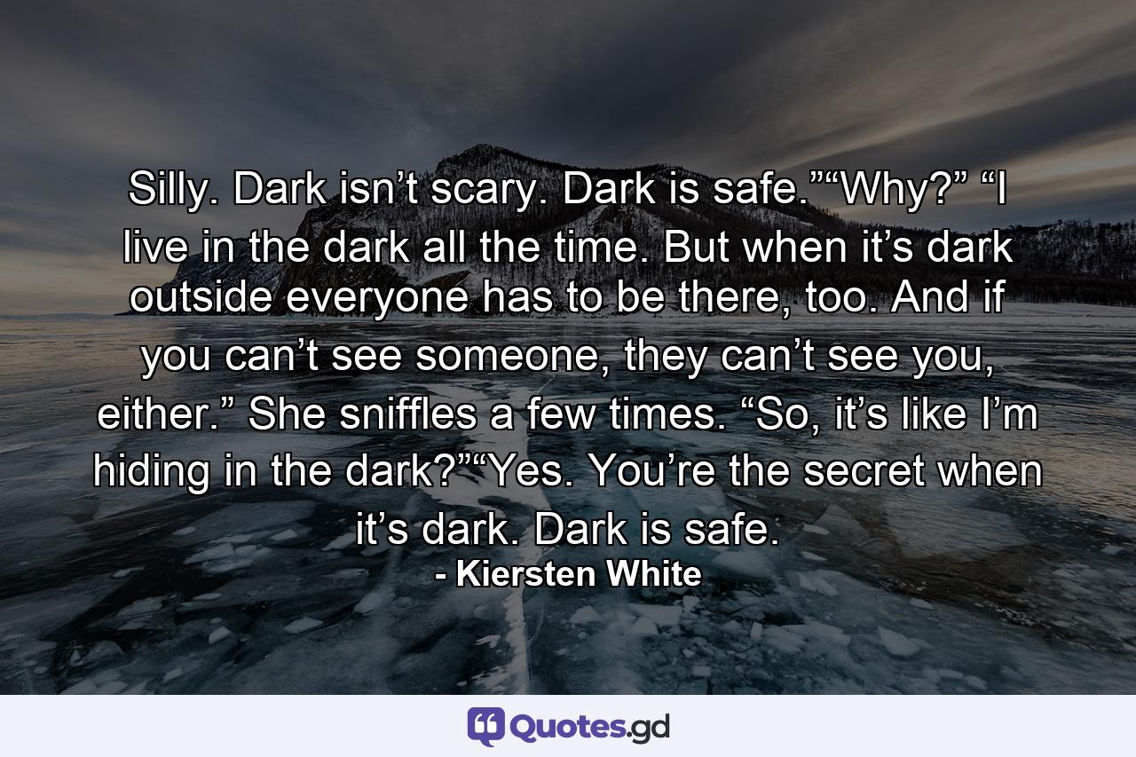 Silly. Dark isn’t scary. Dark is safe.”“Why?” “I live in the dark all the time. But when it’s dark outside everyone has to be there, too. And if you can’t see someone, they can’t see you, either.” She sniffles a few times. “So, it’s like I’m hiding in the dark?”“Yes. You’re the secret when it’s dark. Dark is safe. - Quote by Kiersten White