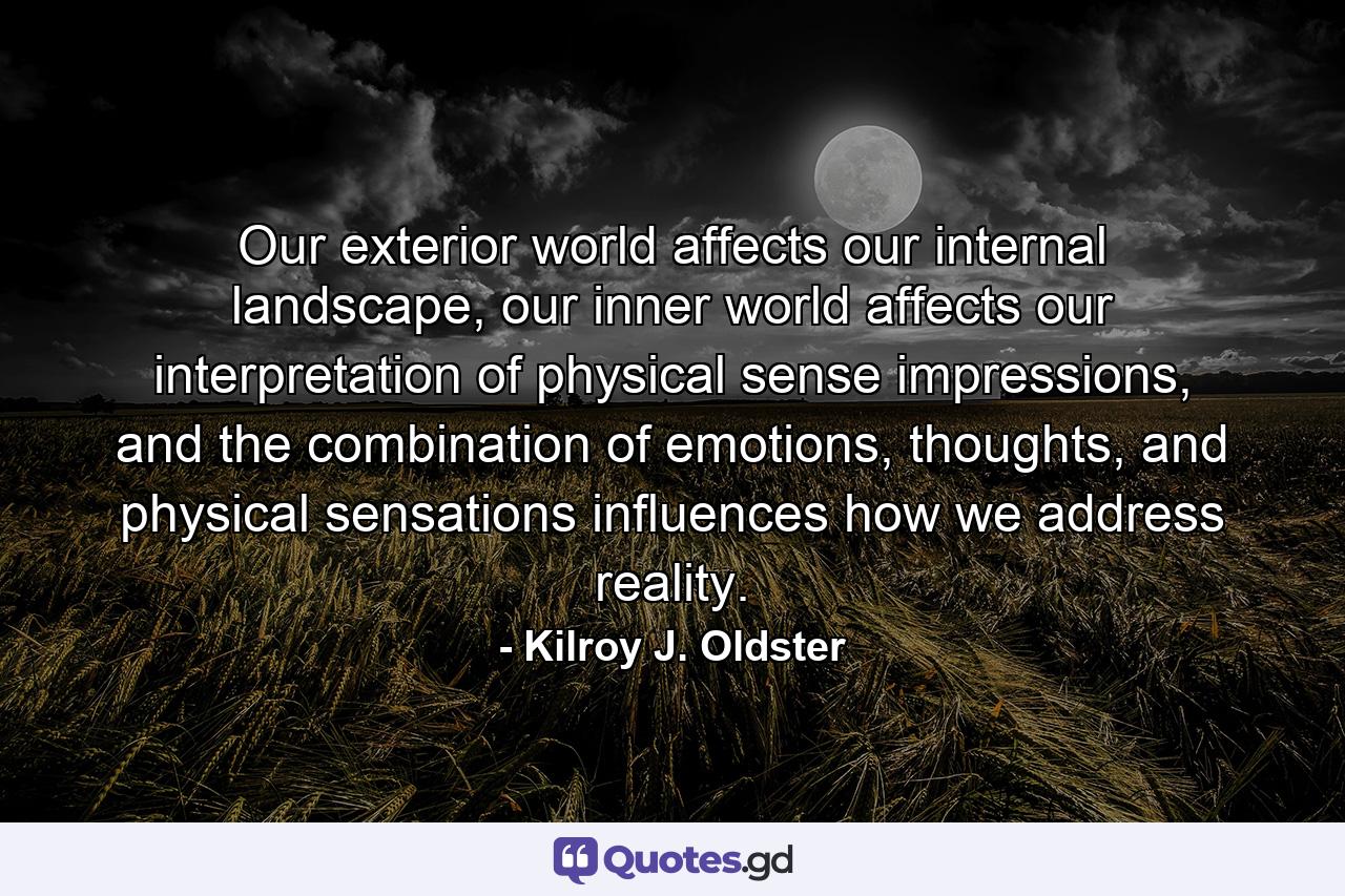 Our exterior world affects our internal landscape, our inner world affects our interpretation of physical sense impressions, and the combination of emotions, thoughts, and physical sensations influences how we address reality. - Quote by Kilroy J. Oldster