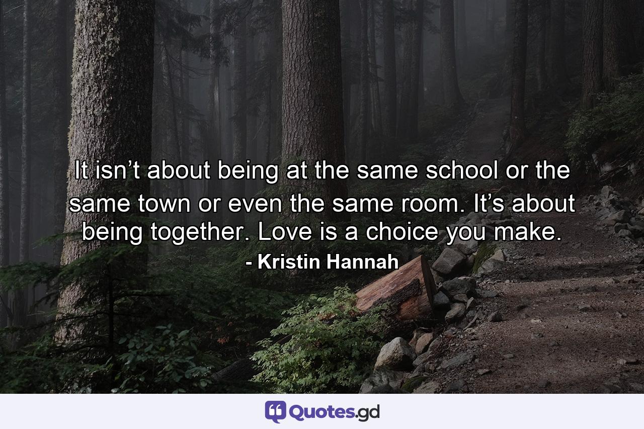 It isn’t about being at the same school or the same town or even the same room. It’s about being together. Love is a choice you make. - Quote by Kristin Hannah