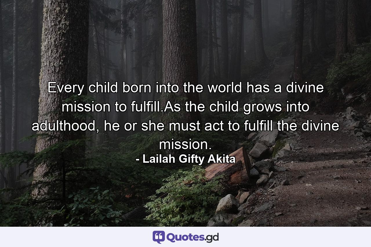 Every child born into the world has a divine mission to fulfill.As the child grows into adulthood, he or she must act to fulfill the divine mission. - Quote by Lailah Gifty Akita