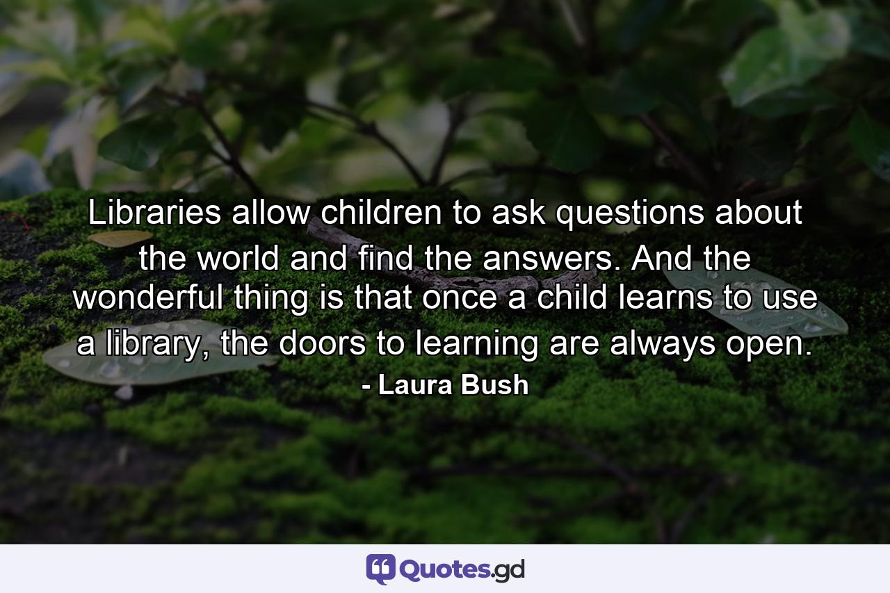 Libraries allow children to ask questions about the world and find the answers. And the wonderful thing is that once a child learns to use a library, the doors to learning are always open. - Quote by Laura Bush