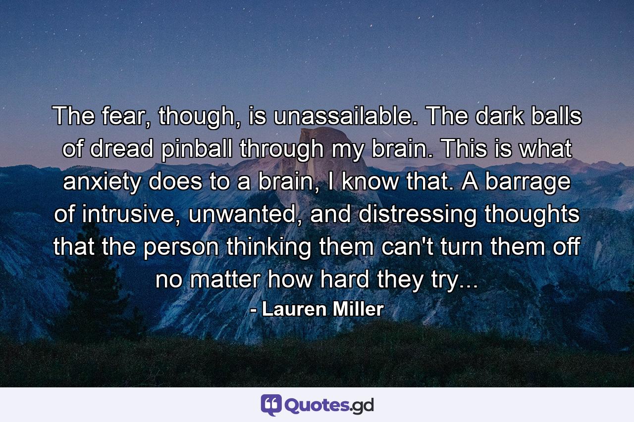 The fear, though, is unassailable. The dark balls of dread pinball through my brain. This is what anxiety does to a brain, I know that. A barrage of intrusive, unwanted, and distressing thoughts that the person thinking them can't turn them off no matter how hard they try... - Quote by Lauren Miller