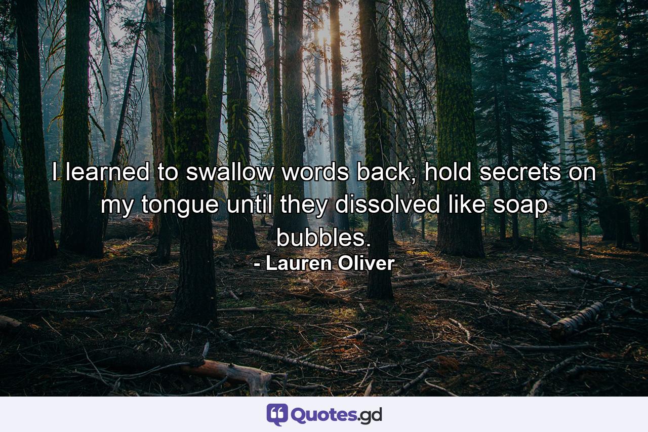 I learned to swallow words back, hold secrets on my tongue until they dissolved like soap bubbles. - Quote by Lauren Oliver