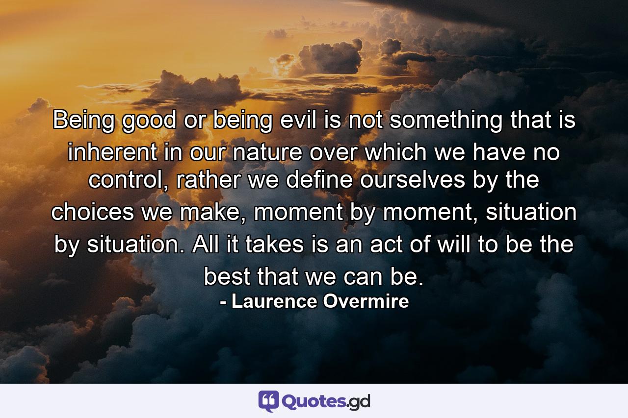 Being good or being evil is not something that is inherent in our nature over which we have no control, rather we define ourselves by the choices we make, moment by moment, situation by situation. All it takes is an act of will to be the best that we can be. - Quote by Laurence Overmire