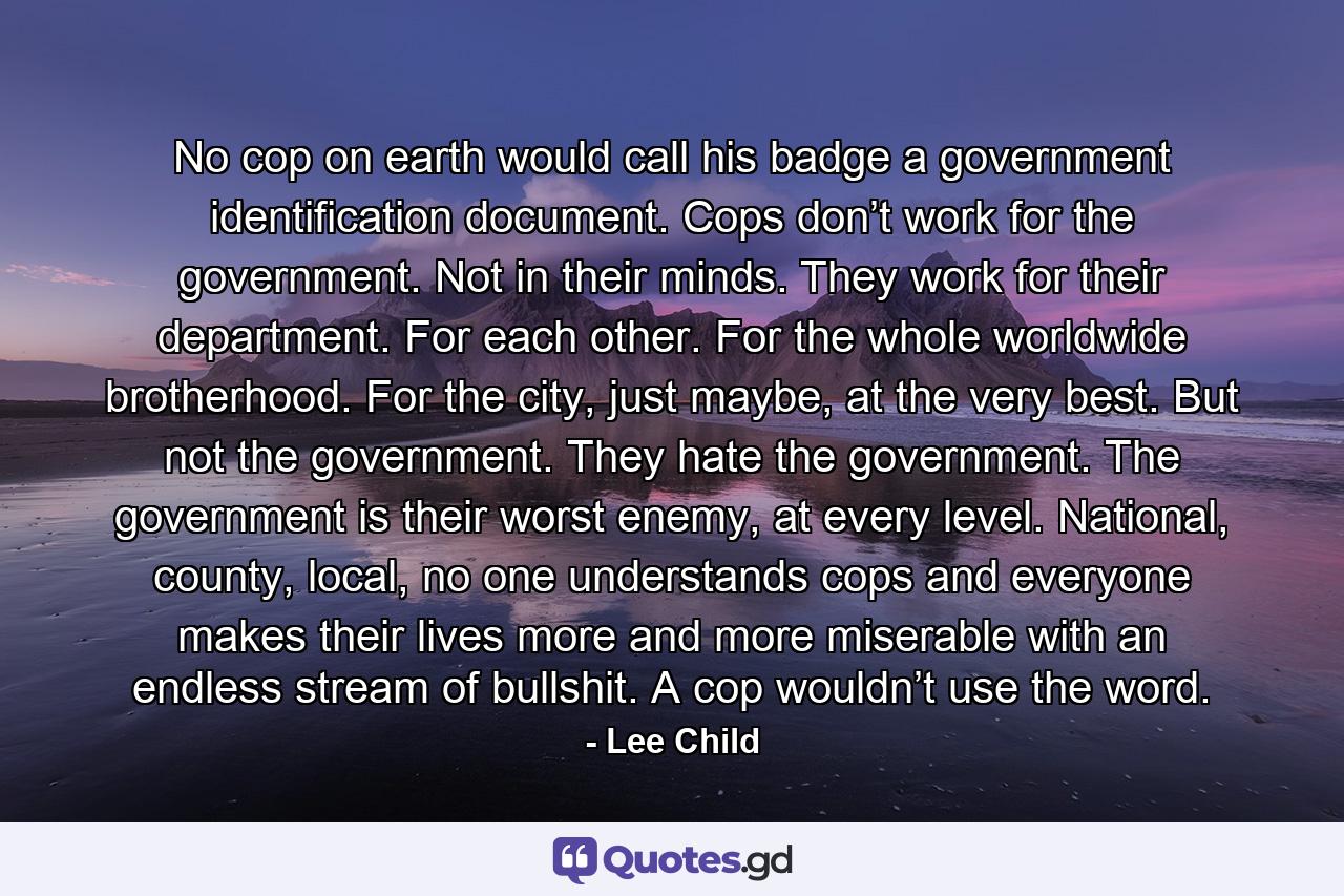 No cop on earth would call his badge a government identification document. Cops don’t work for the government. Not in their minds. They work for their department. For each other. For the whole worldwide brotherhood. For the city, just maybe, at the very best. But not the government. They hate the government. The government is their worst enemy, at every level. National, county, local, no one understands cops and everyone makes their lives more and more miserable with an endless stream of bullshit. A cop wouldn’t use the word. - Quote by Lee Child