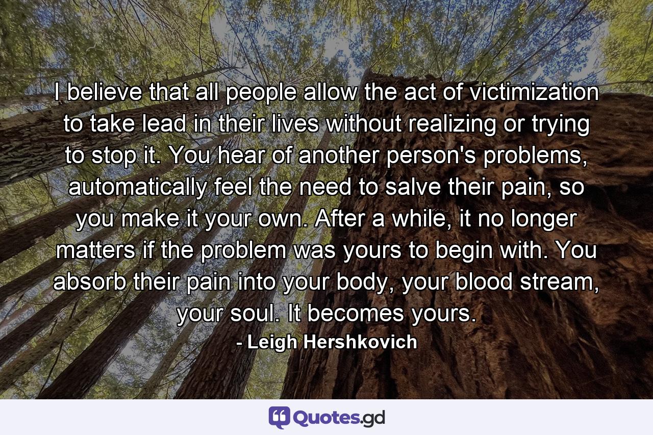 I believe that all people allow the act of victimization to take lead in their lives without realizing or trying to stop it. You hear of another person's problems, automatically feel the need to salve their pain, so you make it your own. After a while, it no longer matters if the problem was yours to begin with. You absorb their pain into your body, your blood stream, your soul. It becomes yours. - Quote by Leigh Hershkovich