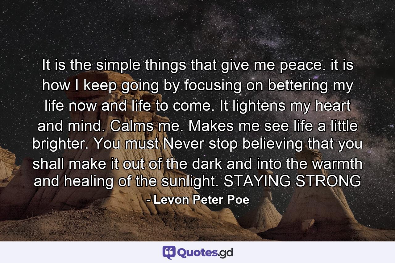 It is the simple things that give me peace. it is how I keep going by focusing on bettering my life now and life to come. It lightens my heart and mind. Calms me. Makes me see life a little brighter. You must Never stop believing that you shall make it out of the dark and into the warmth and healing of the sunlight. STAYING STRONG - Quote by Levon Peter Poe