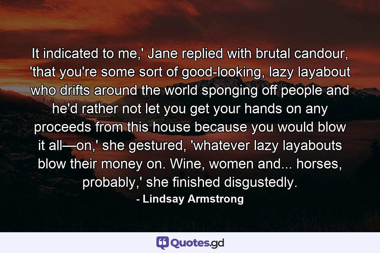 It indicated to me,' Jane replied with brutal candour, 'that you're some sort of good-looking, lazy layabout who drifts around the world sponging off people and he'd rather not let you get your hands on any proceeds from this house because you would blow it all—on,' she gestured, 'whatever lazy layabouts blow their money on. Wine, women and... horses, probably,' she finished disgustedly. - Quote by Lindsay Armstrong