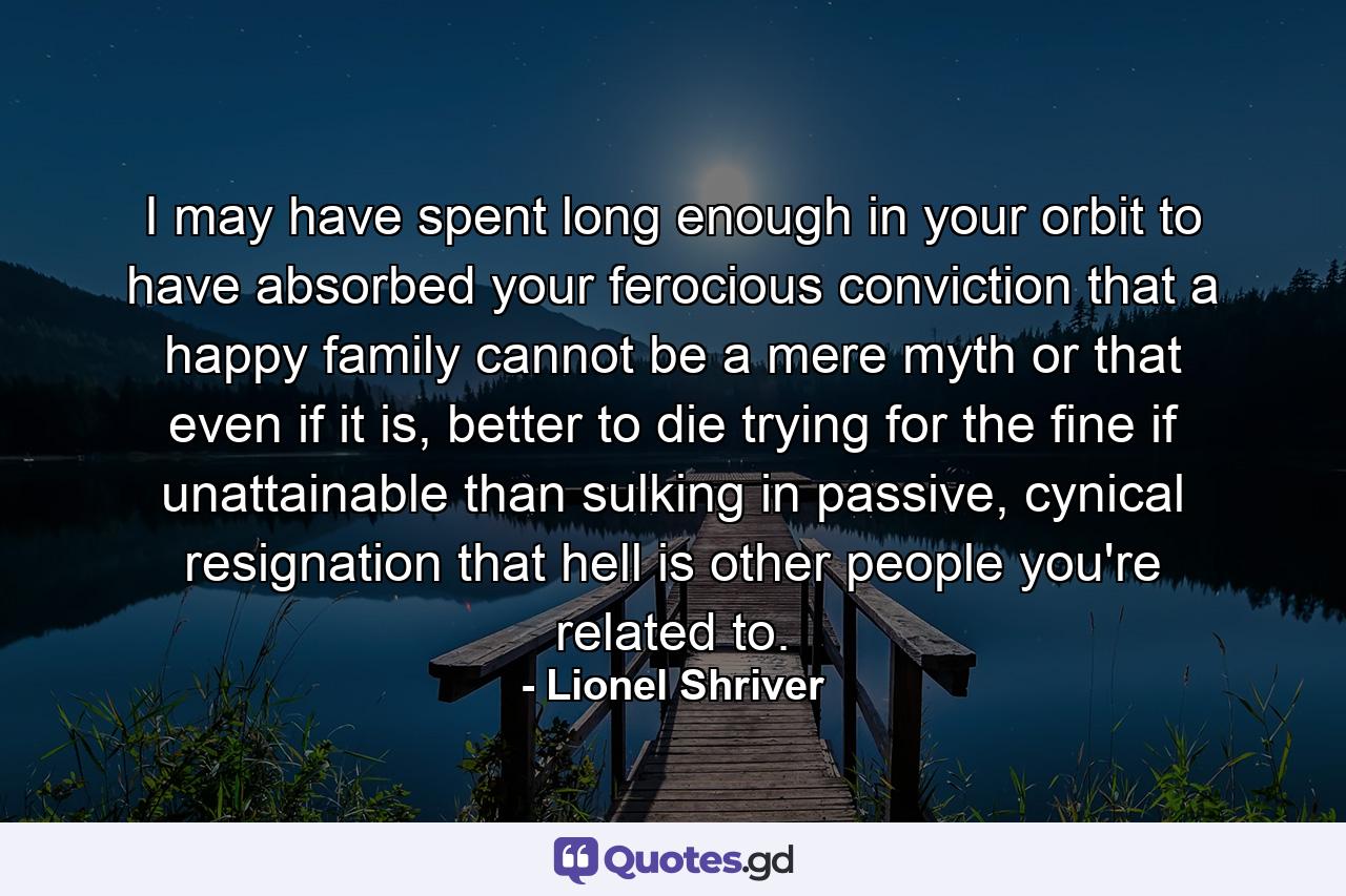 I may have spent long enough in your orbit to have absorbed your ferocious conviction that a happy family cannot be a mere myth or that even if it is, better to die trying for the fine if unattainable than sulking in passive, cynical resignation that hell is other people you're related to. - Quote by Lionel Shriver