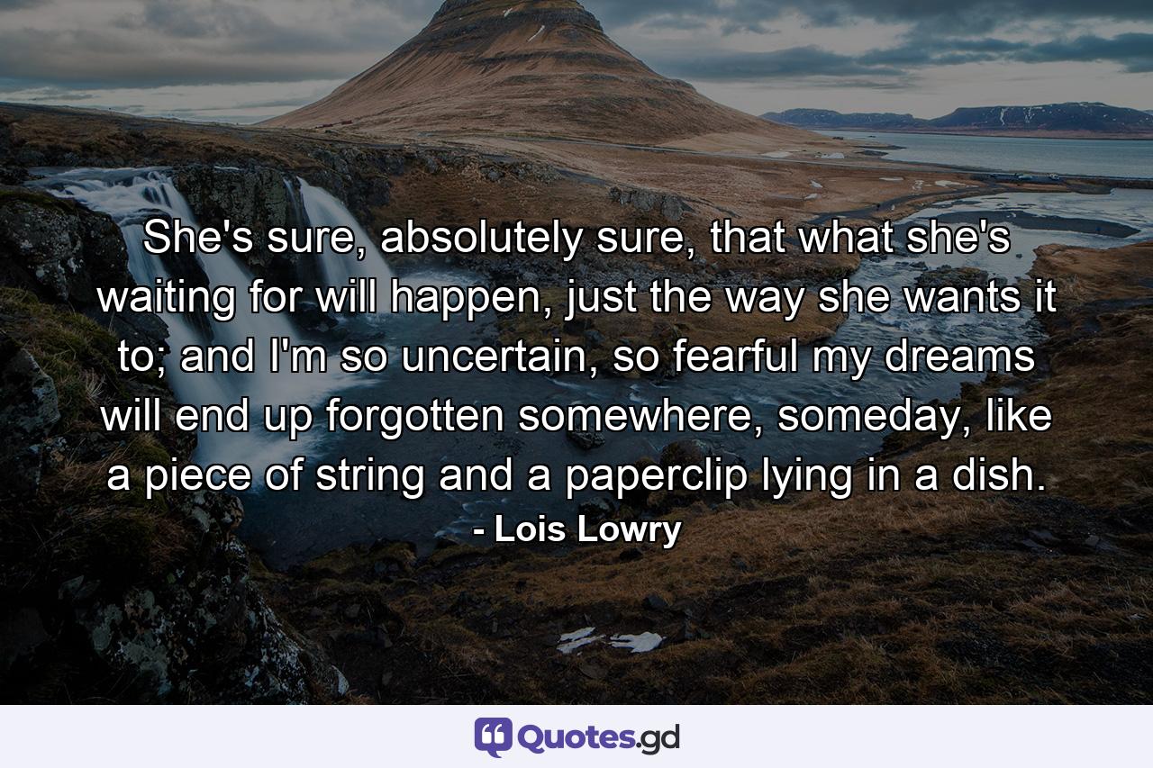 She's sure, absolutely sure, that what she's waiting for will happen, just the way she wants it to; and I'm so uncertain, so fearful my dreams will end up forgotten somewhere, someday, like a piece of string and a paperclip lying in a dish. - Quote by Lois Lowry