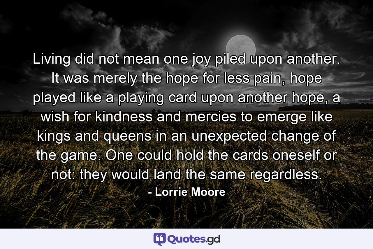 Living did not mean one joy piled upon another. It was merely the hope for less pain, hope played like a playing card upon another hope, a wish for kindness and mercies to emerge like kings and queens in an unexpected change of the game. One could hold the cards oneself or not: they would land the same regardless. - Quote by Lorrie Moore