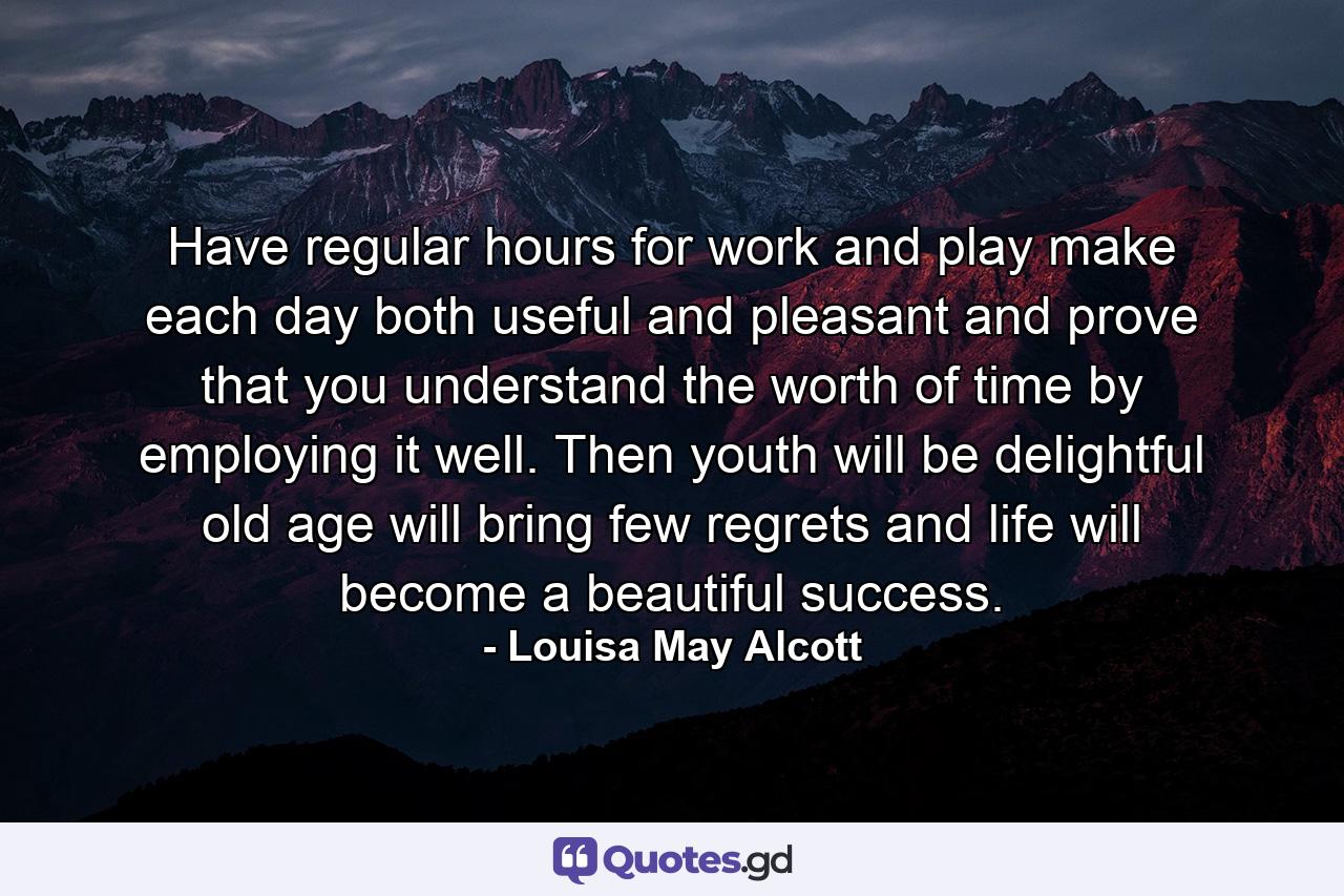 Have regular hours for work and play  make each day both useful and pleasant  and prove that you understand the worth of time by employing it well. Then youth will be delightful  old age will bring few regrets  and life will become a beautiful success. - Quote by Louisa May Alcott