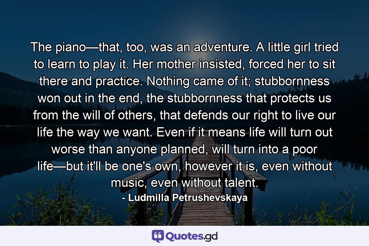 The piano—that, too, was an adventure. A little girl tried to learn to play it. Her mother insisted, forced her to sit there and practice. Nothing came of it; stubbornness won out in the end, the stubbornness that protects us from the will of others, that defends our right to live our life the way we want. Even if it means life will turn out worse than anyone planned, will turn into a poor life—but it'll be one's own, however it is, even without music, even without talent. - Quote by Ludmilla Petrushevskaya