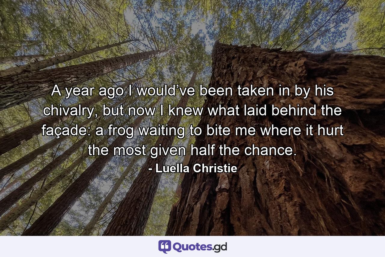 A year ago I would’ve been taken in by his chivalry, but now I knew what laid behind the façade: a frog waiting to bite me where it hurt the most given half the chance. - Quote by Luella Christie