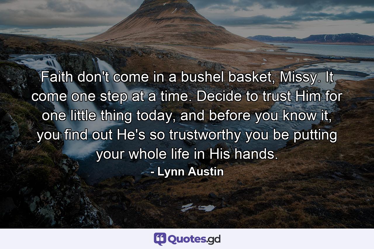 Faith don't come in a bushel basket, Missy. It come one step at a time. Decide to trust Him for one little thing today, and before you know it, you find out He's so trustworthy you be putting your whole life in His hands. - Quote by Lynn Austin