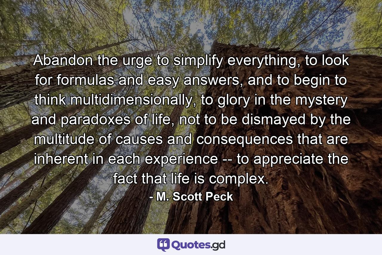 Abandon the urge to simplify everything, to look for formulas and easy answers, and to begin to think multidimensionally, to glory in the mystery and paradoxes of life, not to be dismayed by the multitude of causes and consequences that are inherent in each experience -- to appreciate the fact that life is complex. - Quote by M. Scott Peck