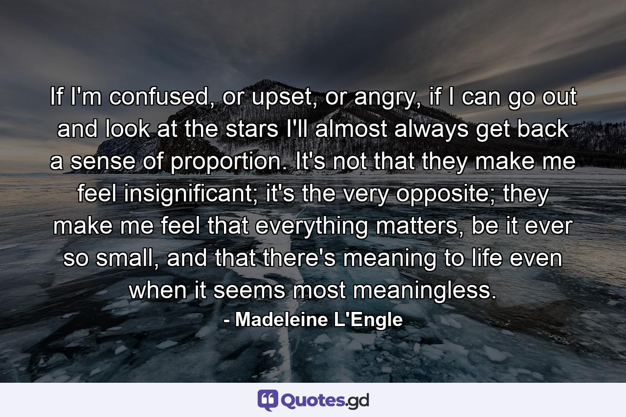 If I'm confused, or upset, or angry, if I can go out and look at the stars I'll almost always get back a sense of proportion. It's not that they make me feel insignificant; it's the very opposite; they make me feel that everything matters, be it ever so small, and that there's meaning to life even when it seems most meaningless. - Quote by Madeleine L'Engle