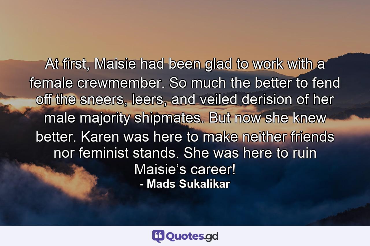 At first, Maisie had been glad to work with a female crewmember. So much the better to fend off the sneers, leers, and veiled derision of her male majority shipmates. But now she knew better. Karen was here to make neither friends nor feminist stands. She was here to ruin Maisie’s career! - Quote by Mads Sukalikar