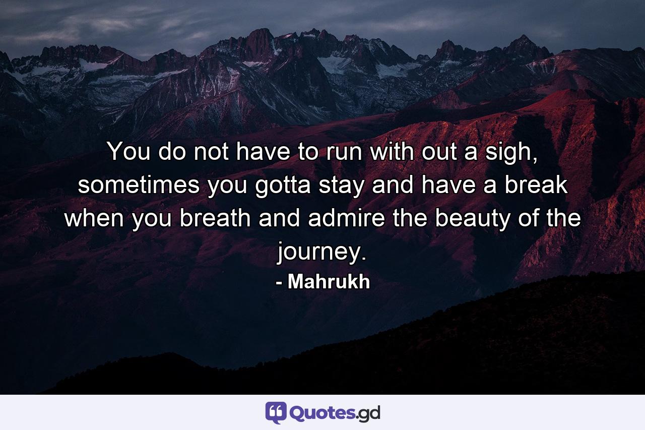 You do not have to run with out a sigh, sometimes you gotta stay and have a break when you breath and admire the beauty of the journey. - Quote by Mahrukh