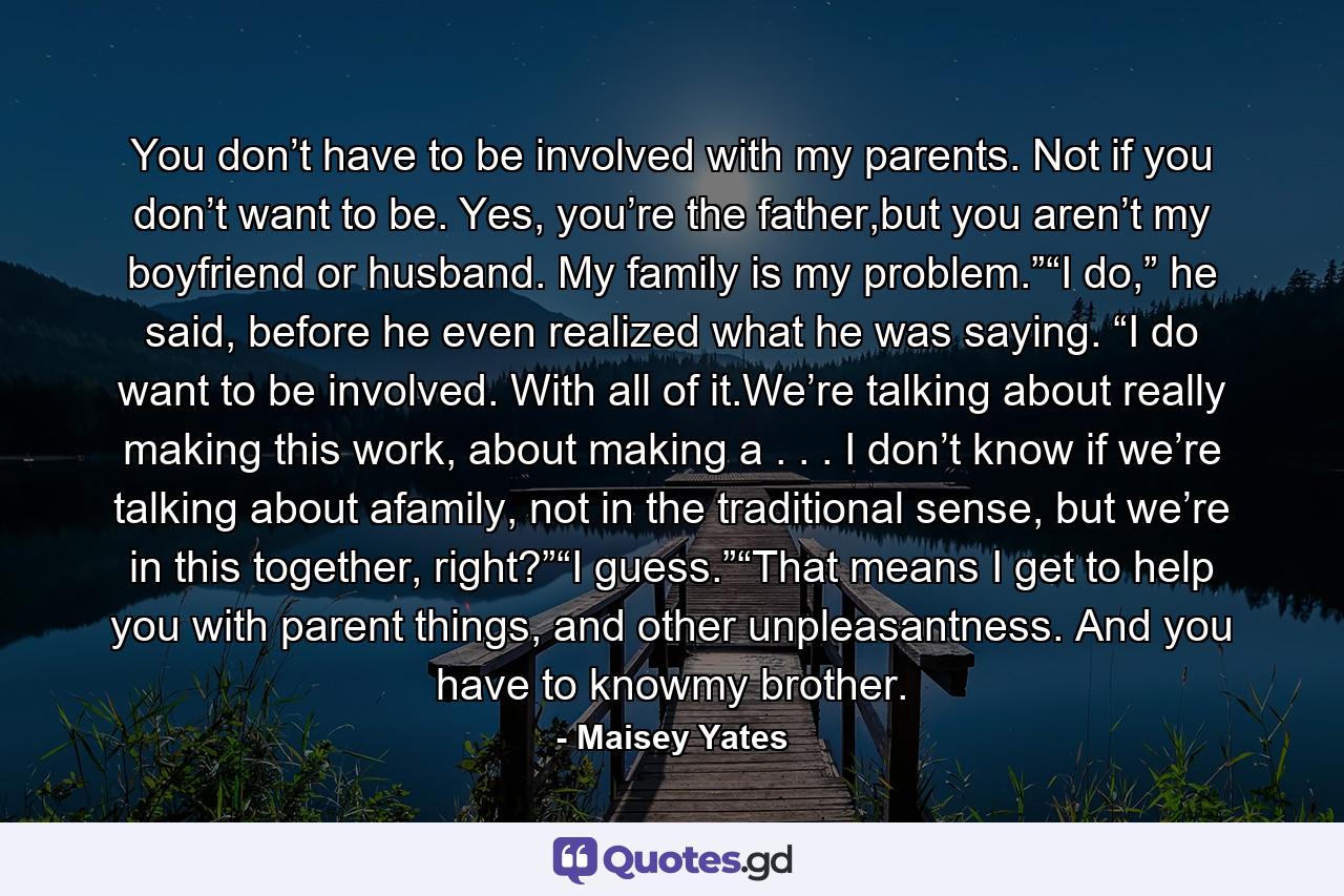 You don’t have to be involved with my parents. Not if you don’t want to be. Yes, you’re the father,but you aren’t my boyfriend or husband. My family is my problem.”“I do,” he said, before he even realized what he was saying. “I do want to be involved. With all of it.We’re talking about really making this work, about making a . . . I don’t know if we’re talking about afamily, not in the traditional sense, but we’re in this together, right?”“I guess.”“That means I get to help you with parent things, and other unpleasantness. And you have to knowmy brother. - Quote by Maisey Yates