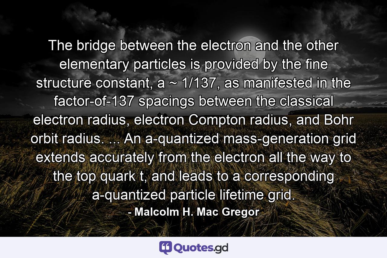 The bridge between the electron and the other elementary particles is provided by the fine structure constant, a ~ 1/137, as manifested in the factor-of-137 spacings between the classical electron radius, electron Compton radius, and Bohr orbit radius. ... An a-quantized mass-generation grid extends accurately from the electron all the way to the top quark t, and leads to a corresponding a-quantized particle lifetime grid. - Quote by Malcolm H. Mac Gregor