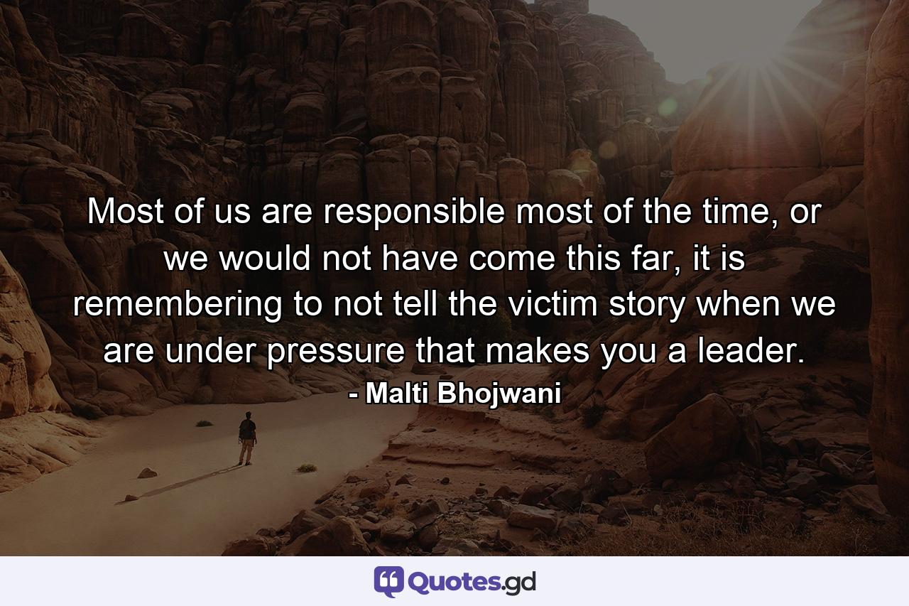 Most of us are responsible most of the time, or we would not have come this far, it is remembering to not tell the victim story when we are under pressure that makes you a leader. - Quote by Malti Bhojwani