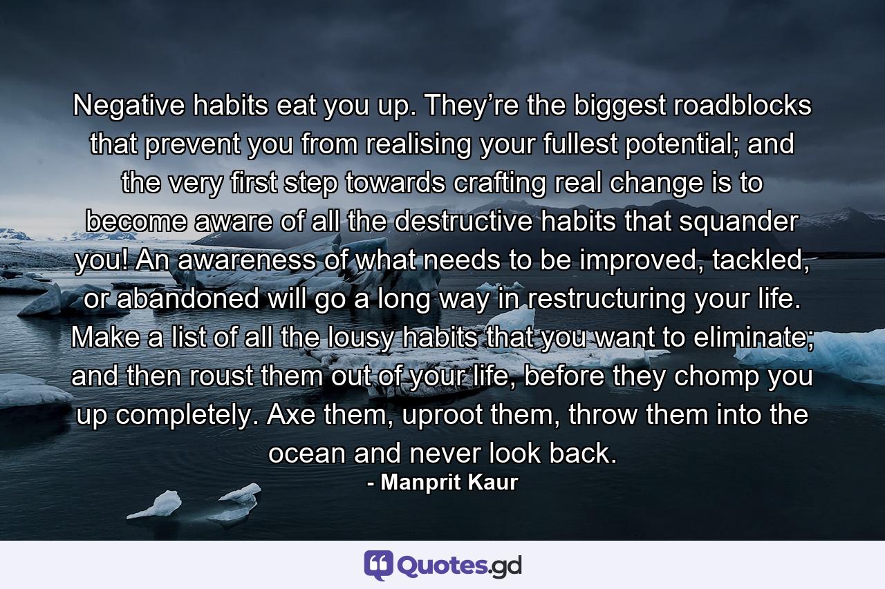 Negative habits eat you up. They’re the biggest roadblocks that prevent you from realising your fullest potential; and the very first step towards crafting real change is to become aware of all the destructive habits that squander you! An awareness of what needs to be improved, tackled, or abandoned will go a long way in restructuring your life. Make a list of all the lousy habits that you want to eliminate; and then roust them out of your life, before they chomp you up completely. Axe them, uproot them, throw them into the ocean and never look back. - Quote by Manprit Kaur