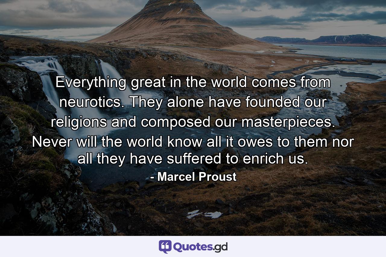 Everything great in the world comes from neurotics. They alone have founded our religions  and composed our masterpieces. Never will the world know all it owes to them  nor all they have suffered to enrich us. - Quote by Marcel Proust