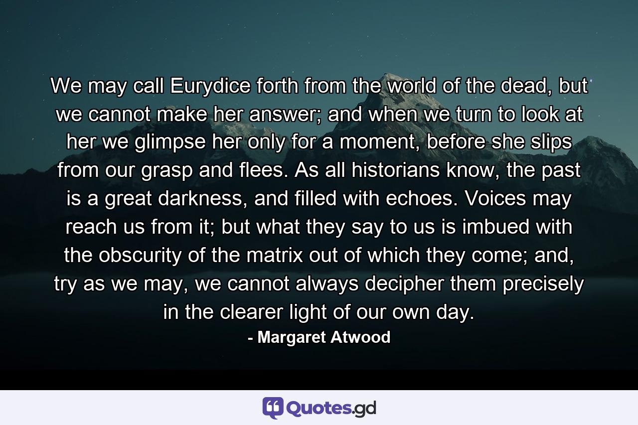 We may call Eurydice forth from the world of the dead, but we cannot make her answer; and when we turn to look at her we glimpse her only for a moment, before she slips from our grasp and flees. As all historians know, the past is a great darkness, and filled with echoes. Voices may reach us from it; but what they say to us is imbued with the obscurity of the matrix out of which they come; and, try as we may, we cannot always decipher them precisely in the clearer light of our own day. - Quote by Margaret Atwood