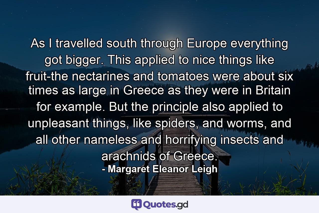 As I travelled south through Europe everything got bigger. This applied to nice things like fruit-the nectarines and tomatoes were about six times as large in Greece as they were in Britain for example. But the principle also applied to unpleasant things, like spiders, and worms, and all other nameless and horrifying insects and arachnids of Greece. - Quote by Margaret Eleanor Leigh