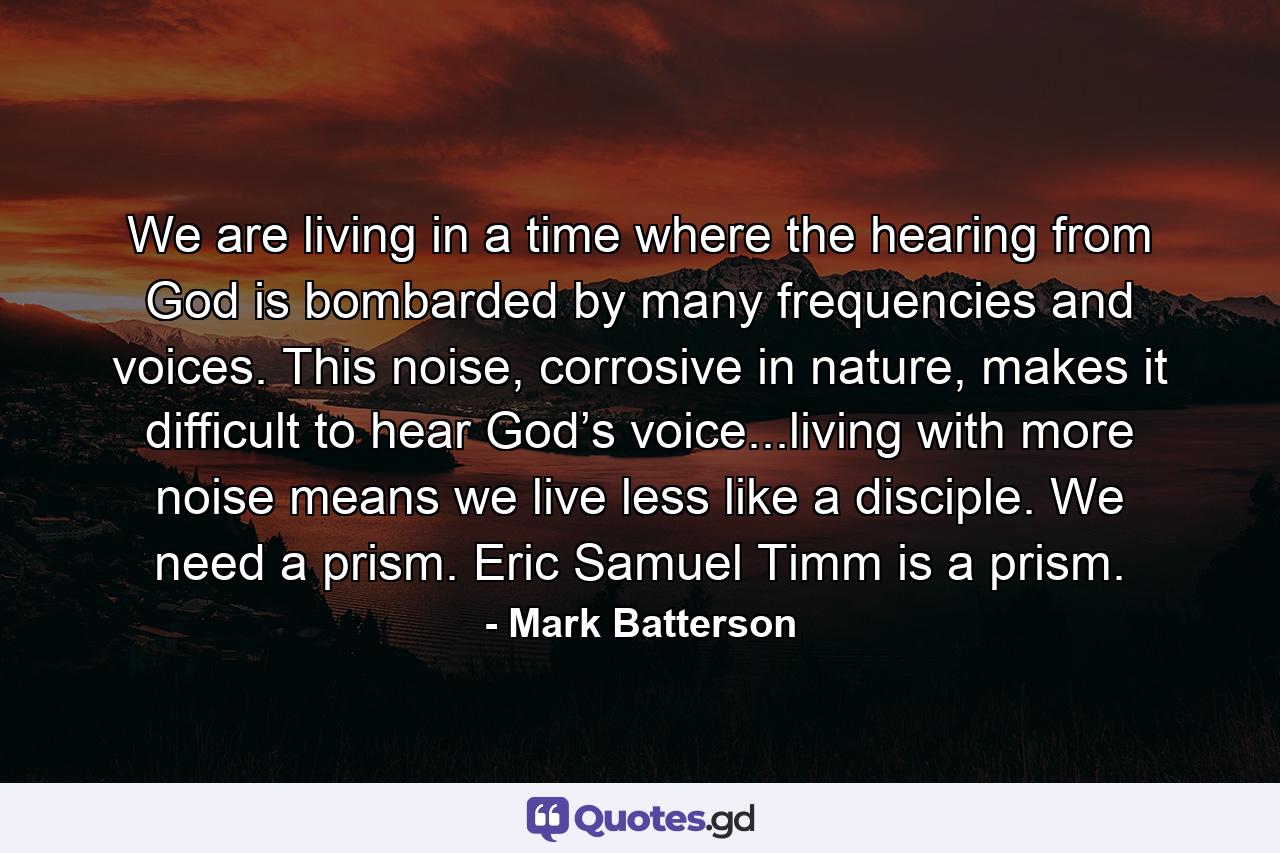 We are living in a time where the hearing from God is bombarded by many frequencies and voices. This noise, corrosive in nature, makes it difficult to hear God’s voice...living with more noise means we live less like a disciple. We need a prism. Eric Samuel Timm is a prism. - Quote by Mark Batterson