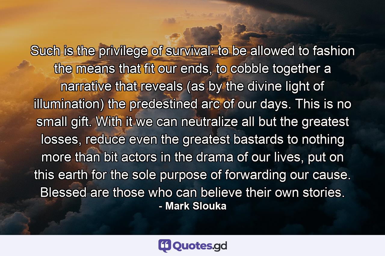 Such is the privilege of survival: to be allowed to fashion the means that fit our ends, to cobble together a narrative that reveals (as by the divine light of illumination) the predestined arc of our days. This is no small gift. With it we can neutralize all but the greatest losses, reduce even the greatest bastards to nothing more than bit actors in the drama of our lives, put on this earth for the sole purpose of forwarding our cause. Blessed are those who can believe their own stories. - Quote by Mark Slouka