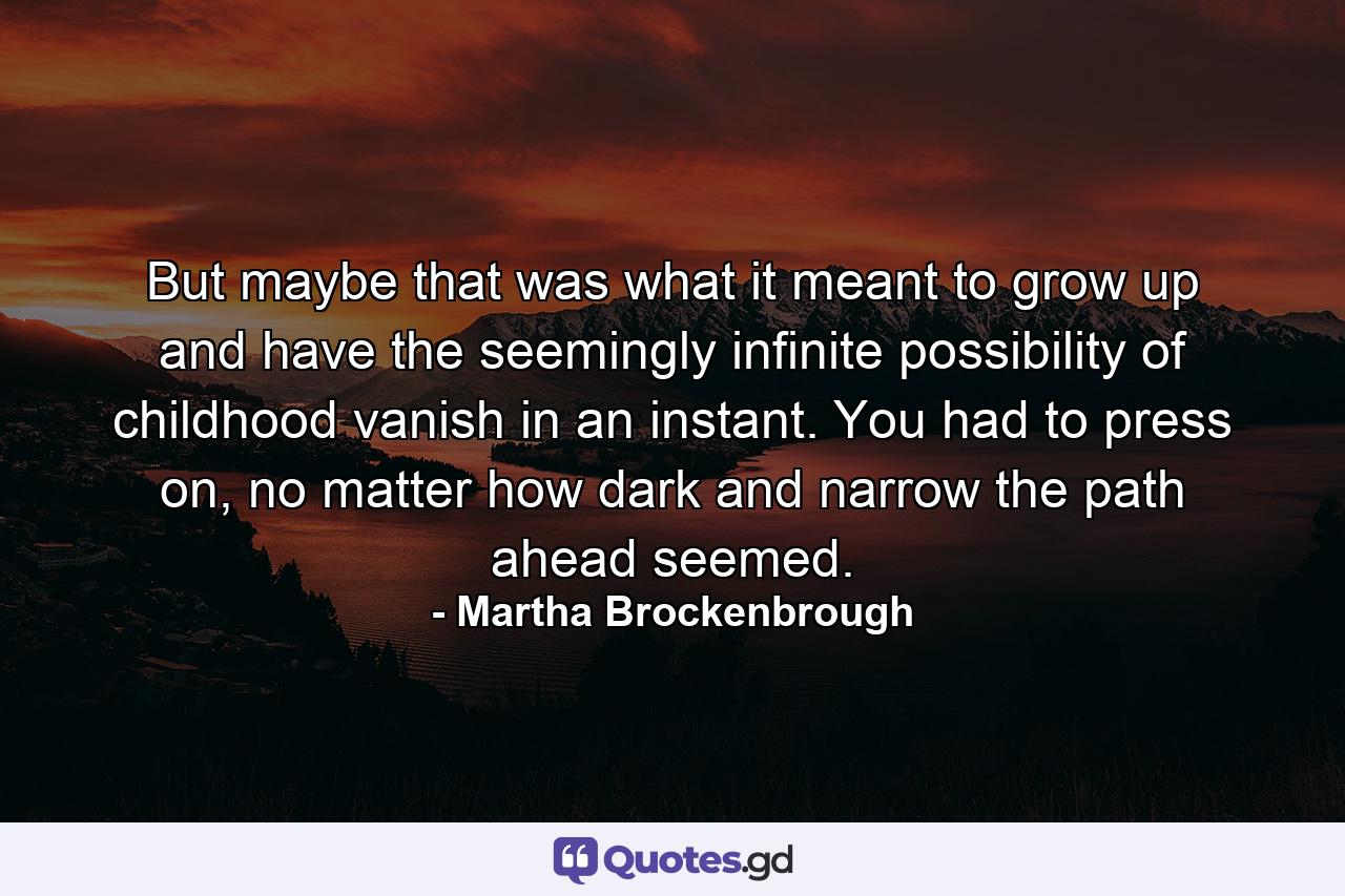 But maybe that was what it meant to grow up and have the seemingly infinite possibility of childhood vanish in an instant. You had to press on, no matter how dark and narrow the path ahead seemed. - Quote by Martha Brockenbrough