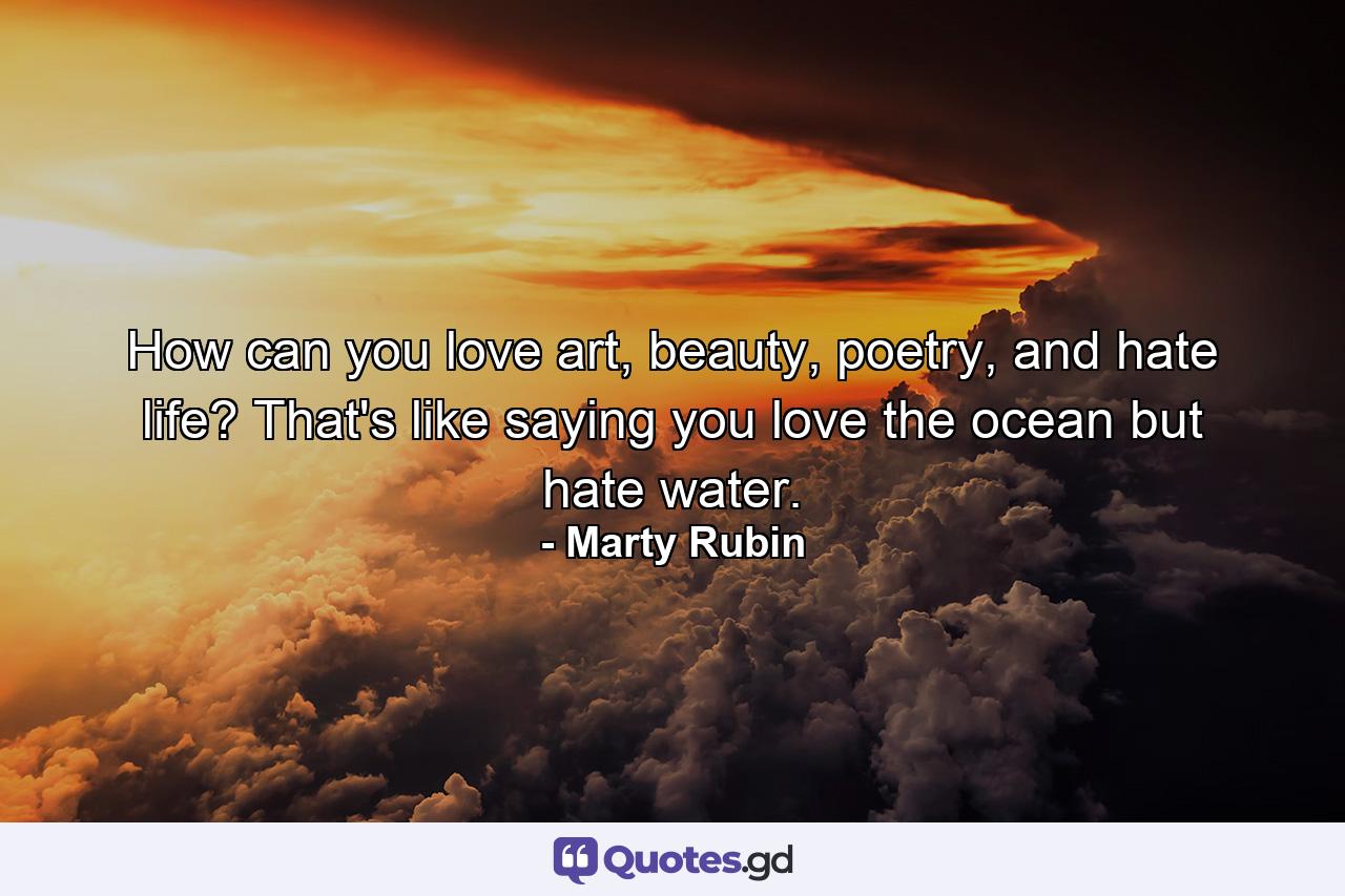 How can you love art, beauty, poetry, and hate life? That's like saying you love the ocean but hate water. - Quote by Marty Rubin