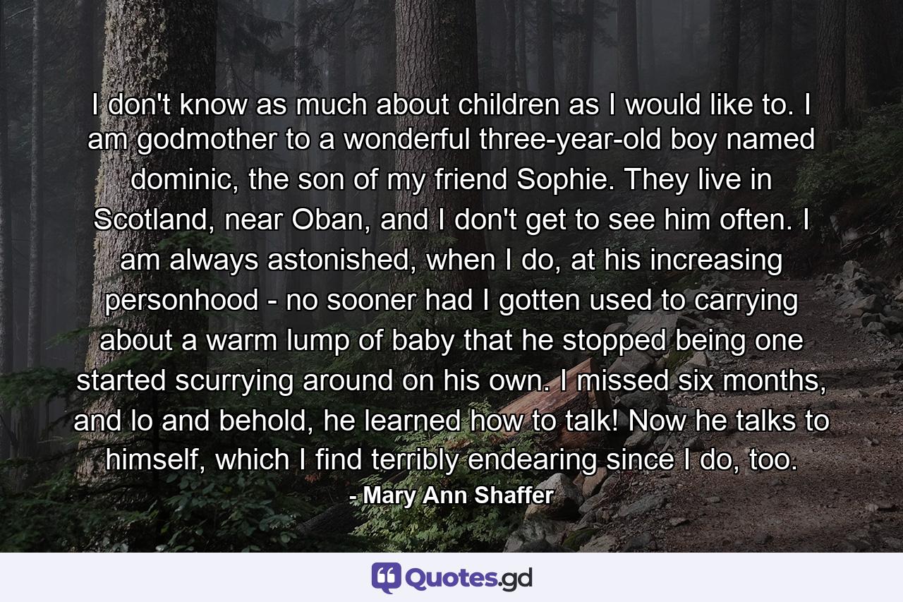 I don't know as much about children as I would like to. I am godmother to a wonderful three-year-old boy named dominic, the son of my friend Sophie. They live in Scotland, near Oban, and I don't get to see him often. I am always astonished, when I do, at his increasing personhood - no sooner had I gotten used to carrying about a warm lump of baby that he stopped being one started scurrying around on his own. I missed six months, and lo and behold, he learned how to talk! Now he talks to himself, which I find terribly endearing since I do, too. - Quote by Mary Ann Shaffer