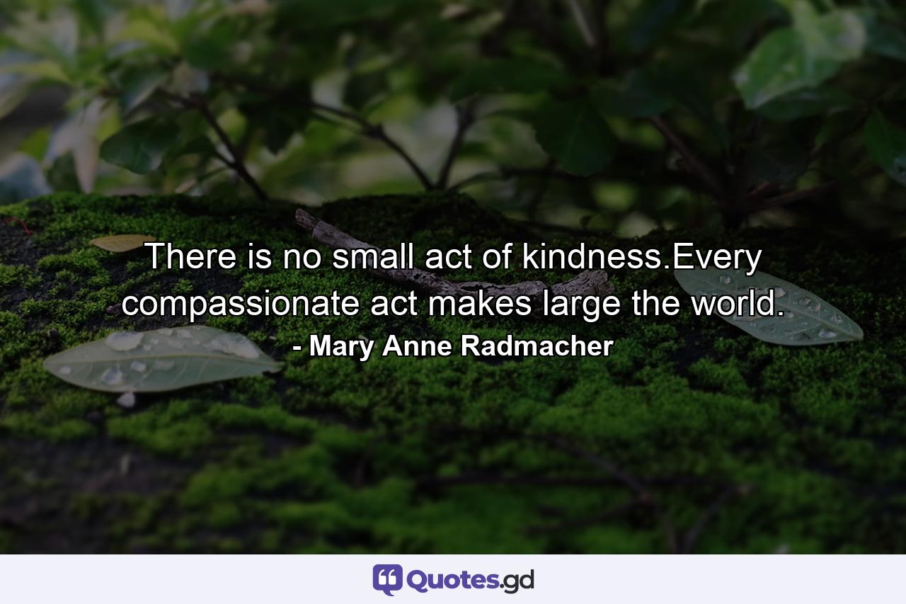 There is no small act of kindness.Every compassionate act makes large the world. - Quote by Mary Anne Radmacher