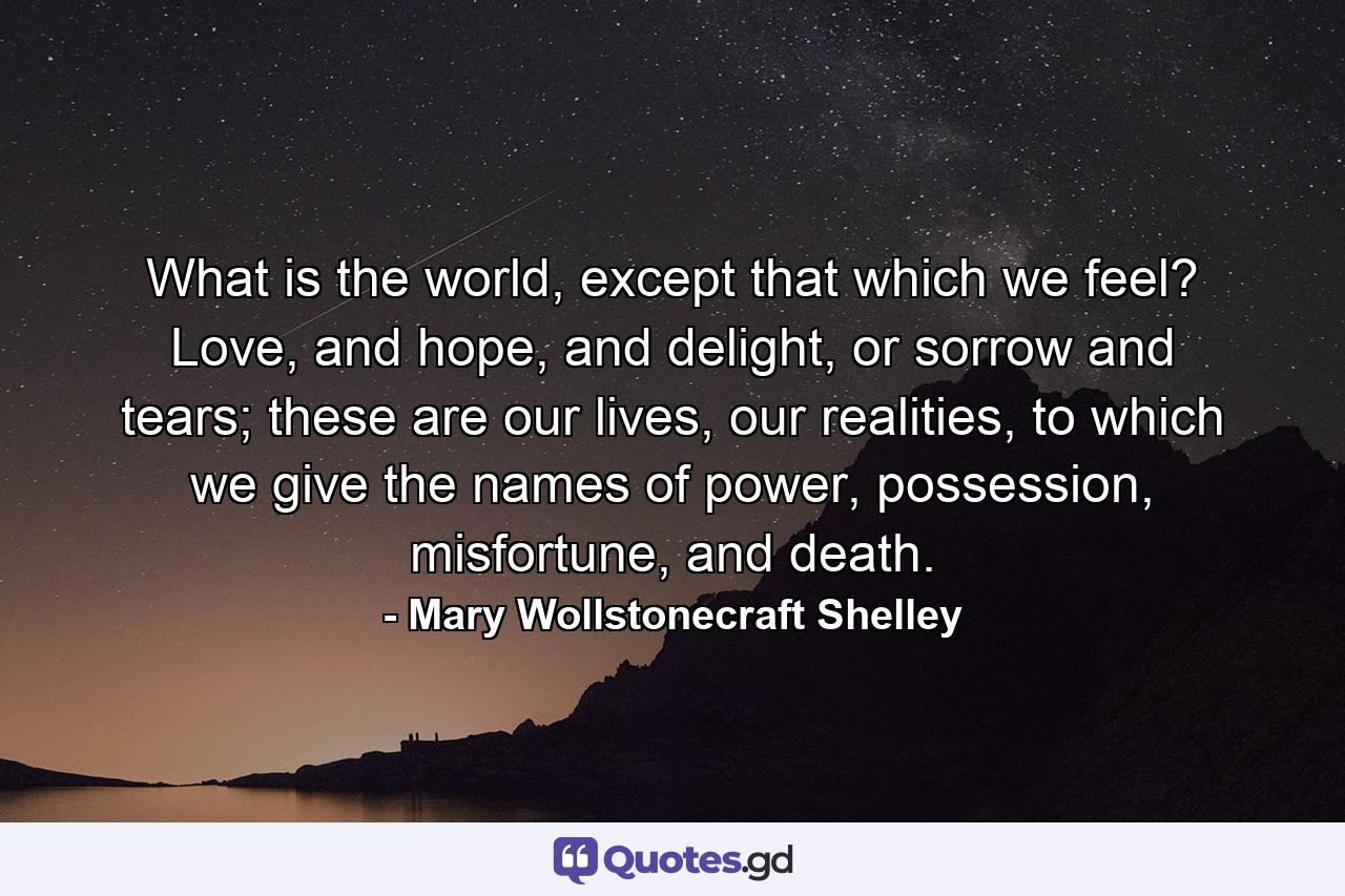 What is the world, except that which we feel? Love, and hope, and delight, or sorrow and tears; these are our lives, our realities, to which we give the names of power, possession, misfortune, and death. - Quote by Mary Wollstonecraft Shelley