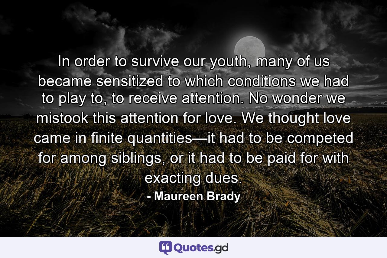 In order to survive our youth, many of us became sensitized to which conditions we had to play to, to receive attention. No wonder we mistook this attention for love. We thought love came in finite quantities—it had to be competed for among siblings, or it had to be paid for with exacting dues. - Quote by Maureen Brady