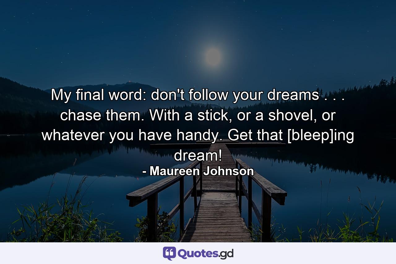 My final word: don't follow your dreams . . . chase them. With a stick, or a shovel, or whatever you have handy. Get that [bleep]ing dream! - Quote by Maureen Johnson