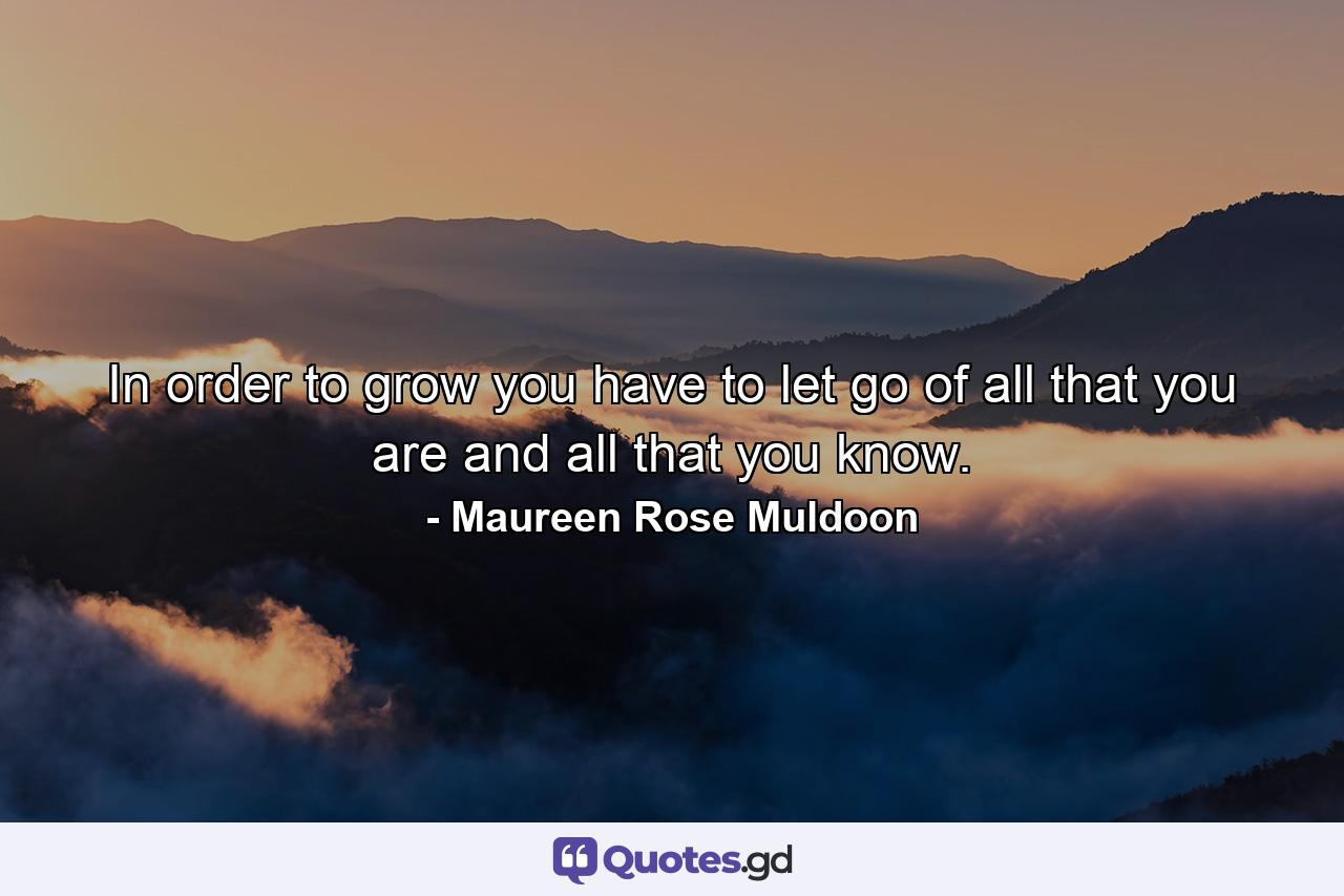 In order to grow you have to let go of all that you are and all that you know. - Quote by Maureen Rose Muldoon