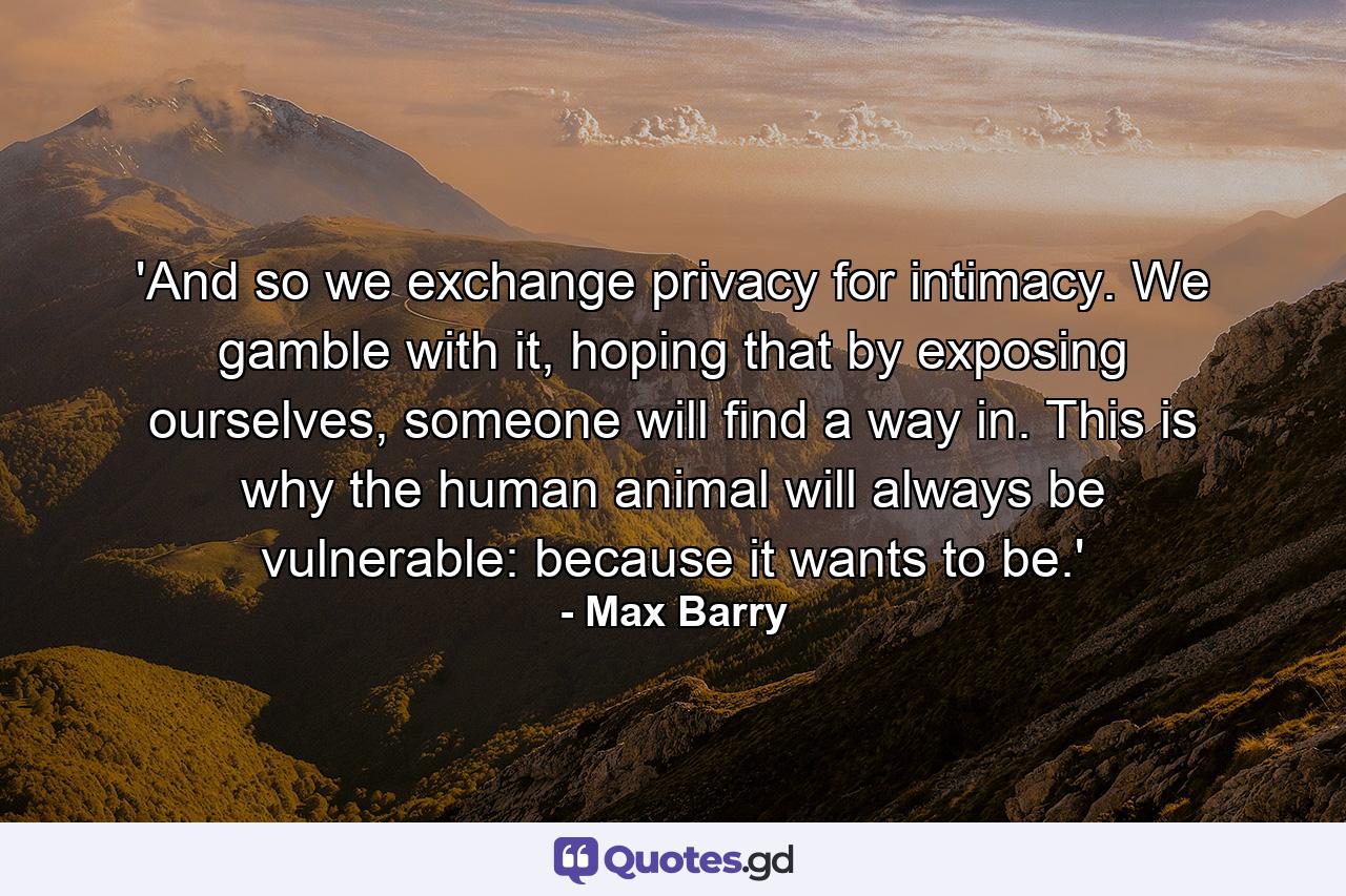 'And so we exchange privacy for intimacy. We gamble with it, hoping that by exposing ourselves, someone will find a way in. This is why the human animal will always be vulnerable: because it wants to be.' - Quote by Max Barry