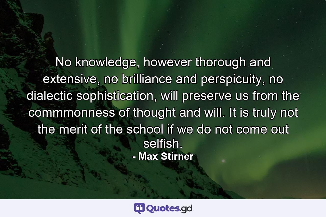 No knowledge, however thorough and extensive, no brilliance and perspicuity, no dialectic sophistication, will preserve us from the commmonness of thought and will. It is truly not the merit of the school if we do not come out selfish. - Quote by Max Stirner