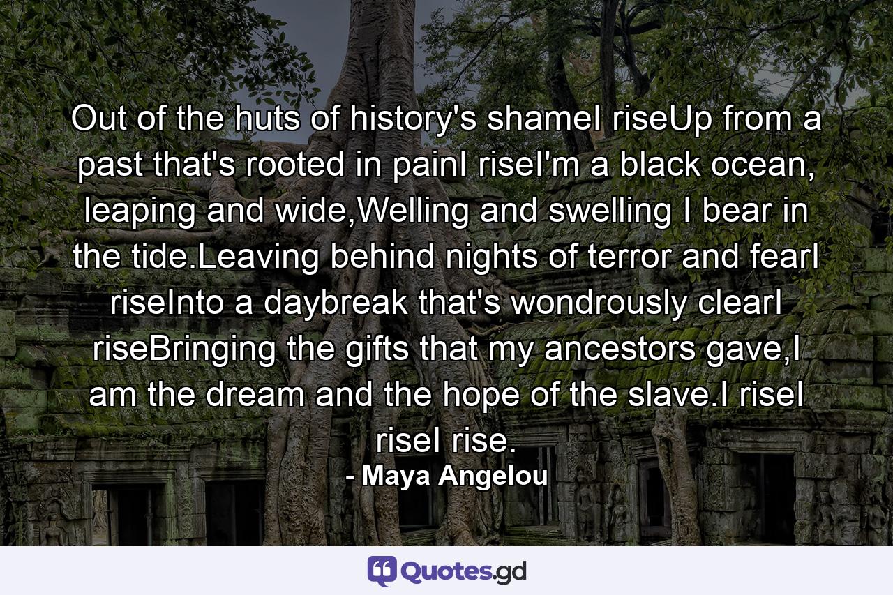 Out of the huts of history's shameI riseUp from a past that's rooted in painI riseI'm a black ocean, leaping and wide,Welling and swelling I bear in the tide.Leaving behind nights of terror and fearI riseInto a daybreak that's wondrously clearI riseBringing the gifts that my ancestors gave,I am the dream and the hope of the slave.I riseI riseI rise. - Quote by Maya Angelou