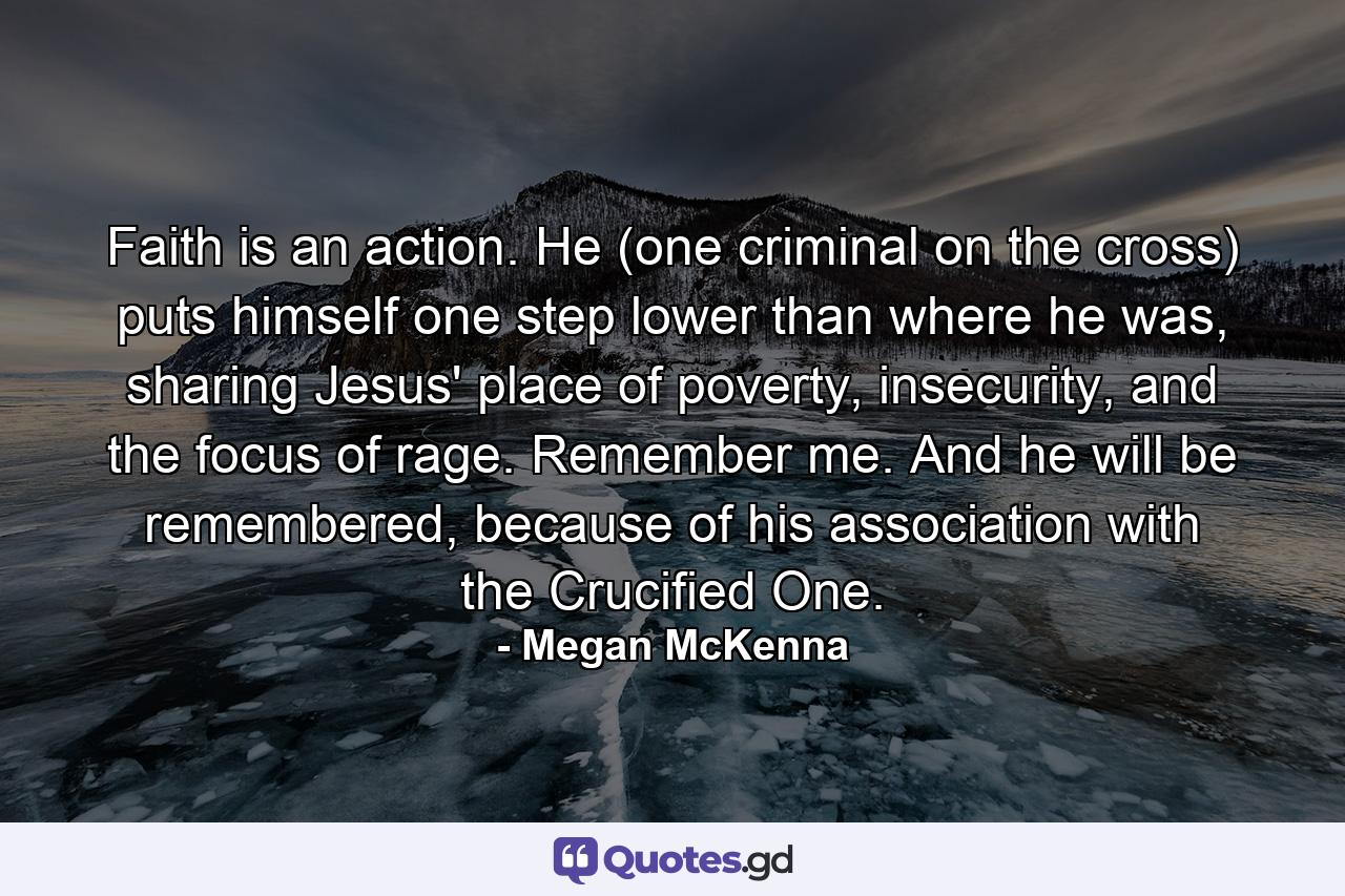 Faith is an action. He (one criminal on the cross) puts himself one step lower than where he was, sharing Jesus' place of poverty, insecurity, and the focus of rage. Remember me. And he will be remembered, because of his association with the Crucified One. - Quote by Megan McKenna