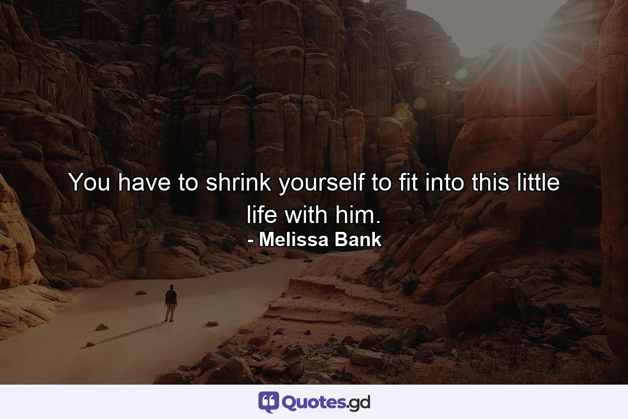 You have to shrink yourself to fit into this little life with him. - Quote by Melissa Bank